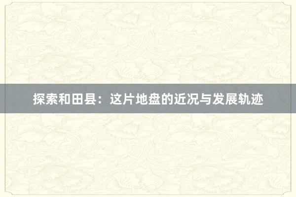 探索和田县：这片地盘的近况与发展轨迹